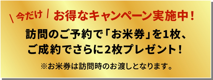 今だけお得なキャンペーン実施中
          訪問のご予約で「お米券」を1枚、ご成約でさらに2枚プレゼント！