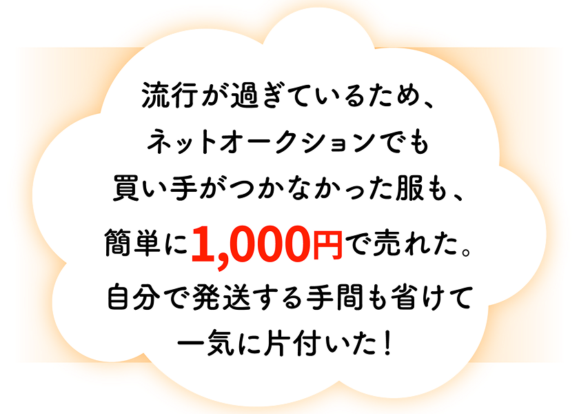 流行が過ぎているため、ネットオークションでも買い手がつかなかった服も、簡単に1,000円で売れた。自分で発送する手間も省けて一気に片付いた!